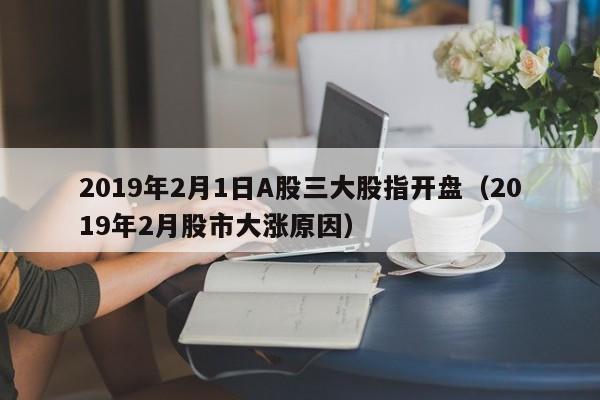 2019年2月1日A股三大股指开盘（2019年2月股市大涨原因）