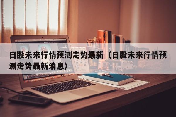 日股未来行情预测走势最新（日股未来行情预测走势最新消息）