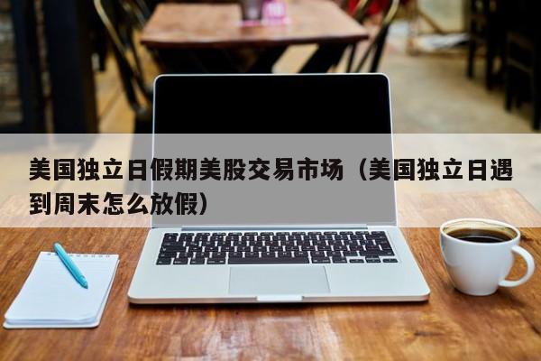 美国独立日假期美股交易市场（美国独立日遇到周末怎么放假）
