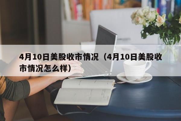 4月10日美股收市情况（4月10日美股收市情况怎么样）