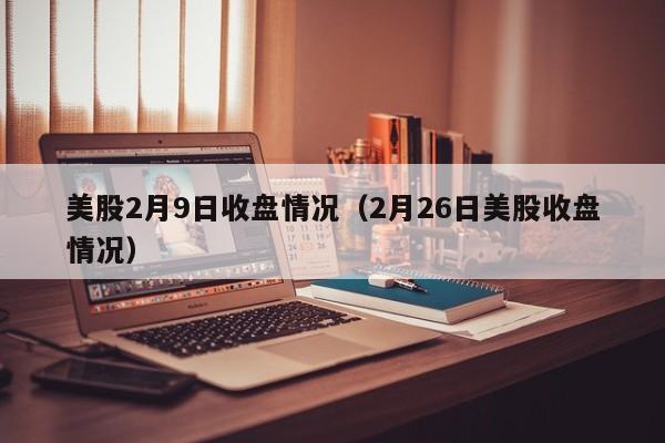 美股2月9日收盘情况（2月26日美股收盘情况）