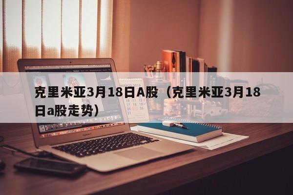 克里米亚3月18日A股（克里米亚3月18日a股走势）