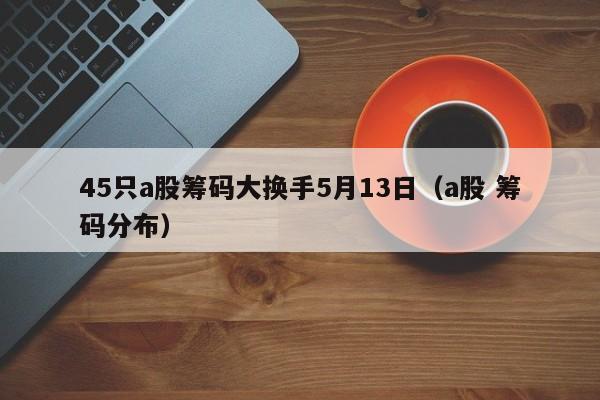 45只a股筹码大换手5月13日（a股 筹码分布）