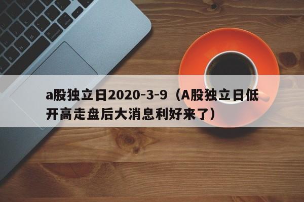 a股独立日2020-3-9（A股独立日低开高走盘后大消息利好来了）