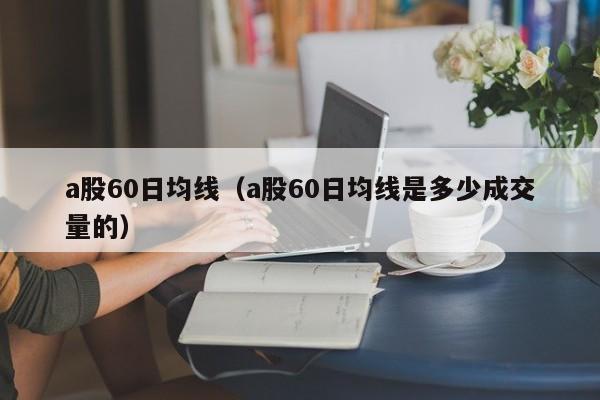 a股60日均线（a股60日均线是多少成交量的）