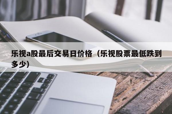 乐视a股最后交易日价格（乐视股票最低跌到多少）