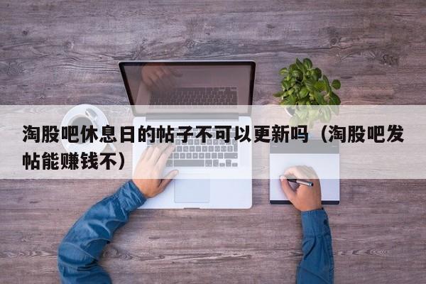淘股吧休息日的帖子不可以更新吗（淘股吧发帖能赚钱不）