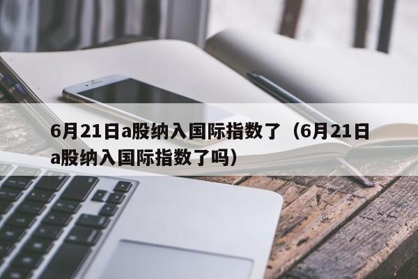 6月21日a股纳入国际指数了（6月21日a股纳入国际指数了吗）