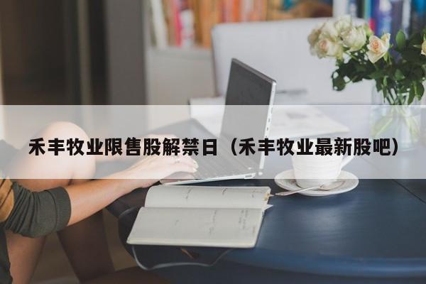 禾丰牧业限售股解禁日（禾丰牧业最新股吧）