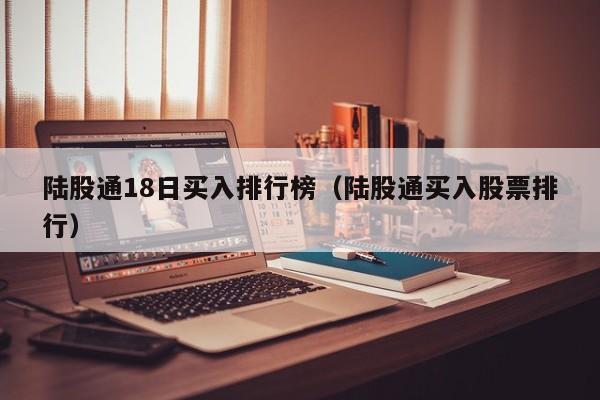 陆股通18日买入排行榜（陆股通买入股票排行）