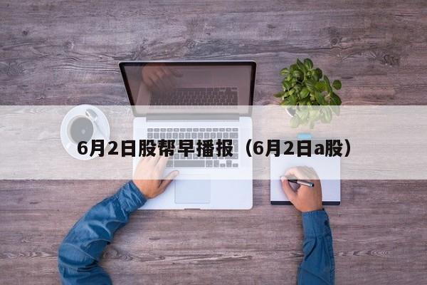 6月2日股帮早播报（6月2日a股）