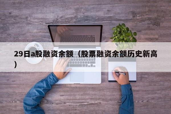 29日a股融资余额（股票融资余额历史新高）