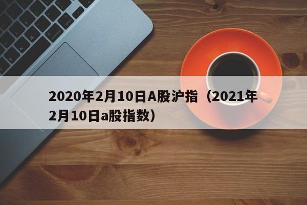 2020年2月10日A股沪指（2021年2月10日a股指数）