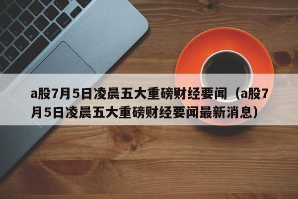 a股7月5日凌晨五大重磅财经要闻（a股7月5日凌晨五大重磅财经要闻最新消息）
