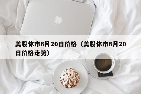 美股休市6月20日价格（美股休市6月20日价格走势）