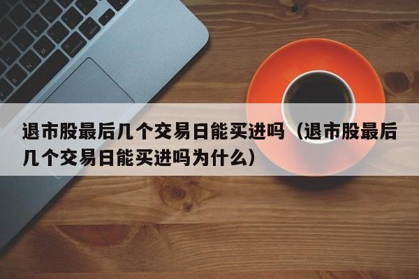 退市股最后几个交易日能买进吗（退市股最后几个交易日能买进吗为什么）