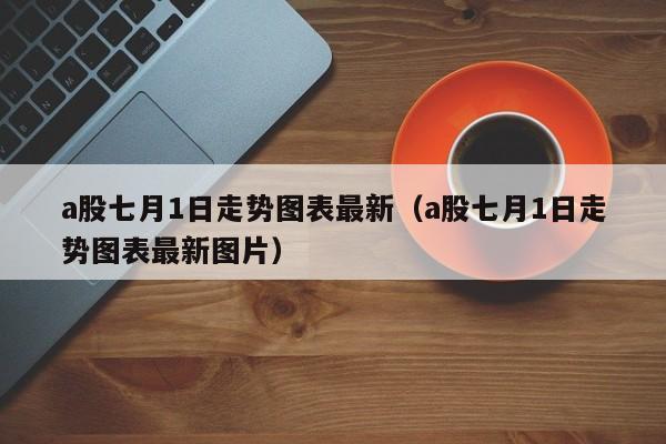 a股七月1日走势图表最新（a股七月1日走势图表最新图片）