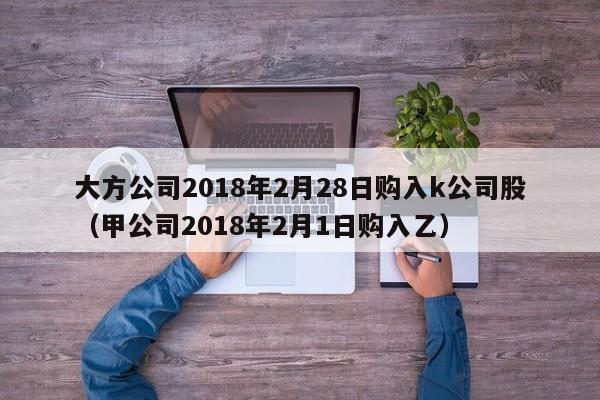 大方公司2018年2月28日购入k公司股（甲公司2018年2月1日购入乙）