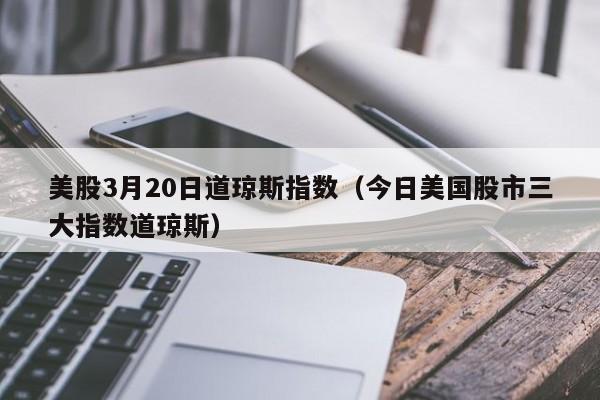 美股3月20日道琼斯指数（今日美国股市三大指数道琼斯）