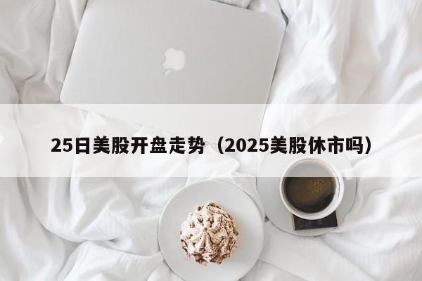 25日美股开盘走势（2025美股休市吗）