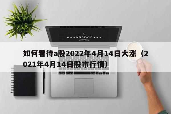 如何看待a股2022年4月14日大涨（2021年4月14日股市行情）