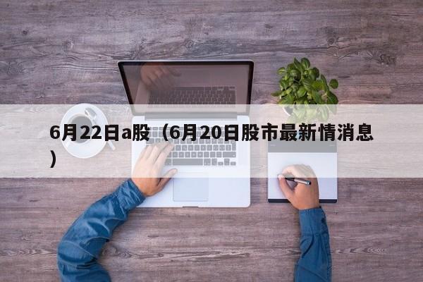 6月22日a股（6月20日股市最新情消息）