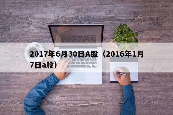 2017年6月30日A股（2016年1月7日a股）