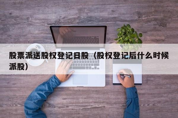 股票派送股权登记日股（股权登记后什么时候派股）