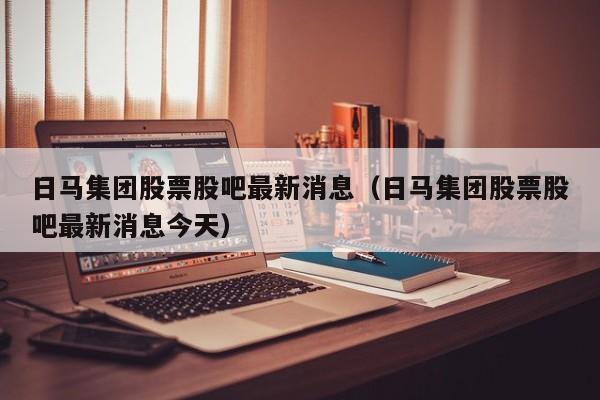 日马集团股票股吧最新消息（日马集团股票股吧最新消息今天）