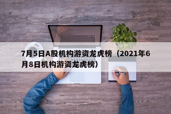 7月5日A股机构游资龙虎榜（2021年6月8日机构游资龙虎榜）