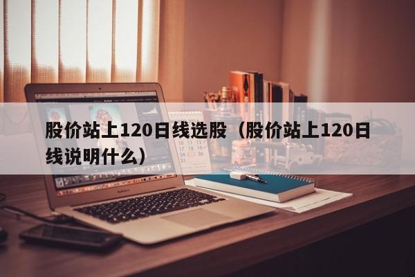 股价站上120日线选股（股价站上120日线说明什么）