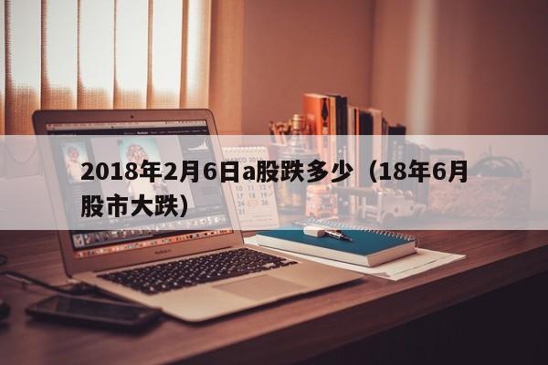 2018年2月6日a股跌多少（18年6月股市大跌）