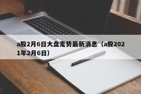 a股2月6日大盘走势最新消息（a股2021年2月6日）