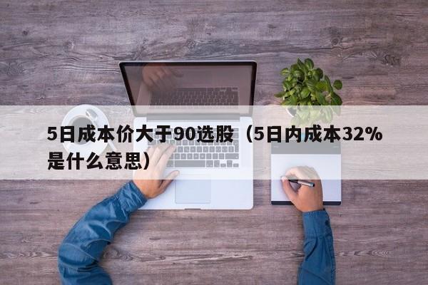 5日成本价大于90选股（5日内成本32%是什么意思）
