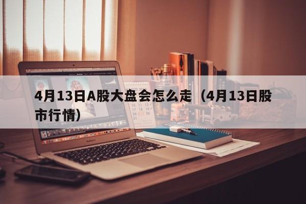4月13日A股大盘会怎么走（4月13日股市行情）