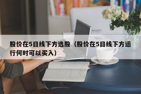 股价在5日线下方选股（股价在5日线下方运行何时可以买入）