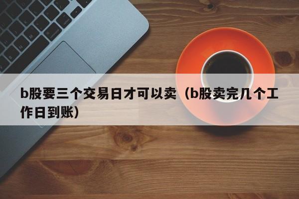 b股要三个交易日才可以卖（b股卖完几个工作日到账）
