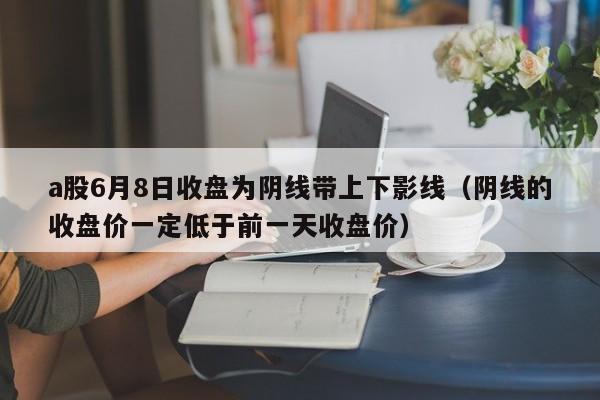 a股6月8日收盘为阴线带上下影线（阴线的收盘价一定低于前一天收盘价）