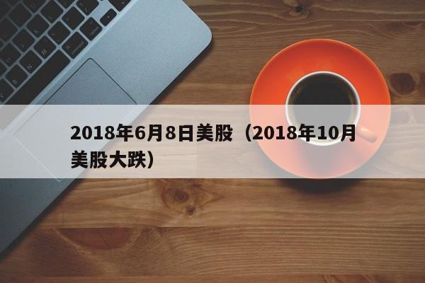 2018年6月8日美股（2018年10月美股大跌）