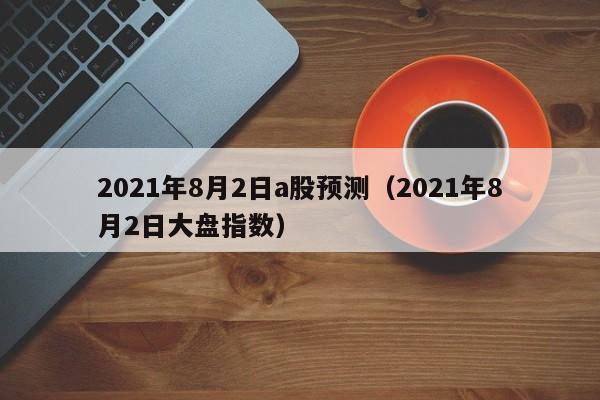 2021年8月2日a股预测（2021年8月2日大盘指数）