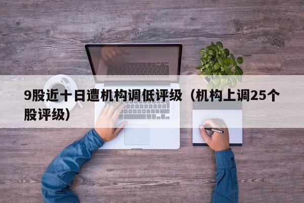 9股近十日遭机构调低评级（机构上调25个股评级）