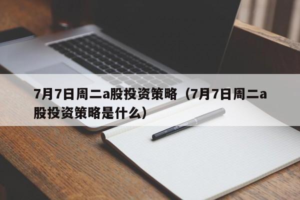 7月7日周二a股投资策略（7月7日周二a股投资策略是什么）