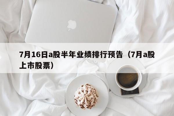 7月16日a股半年业绩排行预告（7月a股上市股票）