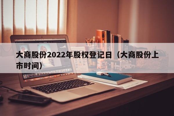 大商股份2022年股权登记日（大商股份上市时间）