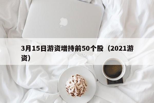 3月15日游资增持前50个股（2021游资）