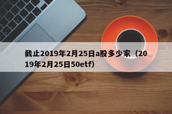 截止2019年2月25日a股多少家（2019年2月25日50etf）