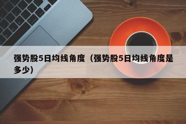 强势股5日均线角度（强势股5日均线角度是多少）