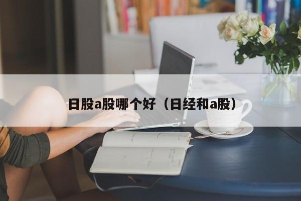 日股a股哪个好（日经和a股）