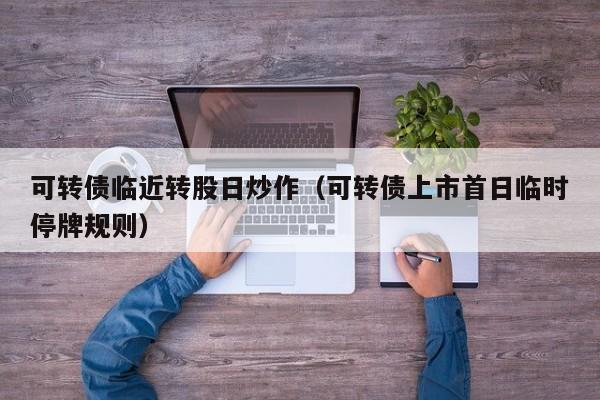 可转债临近转股日炒作（可转债上市首日临时停牌规则）