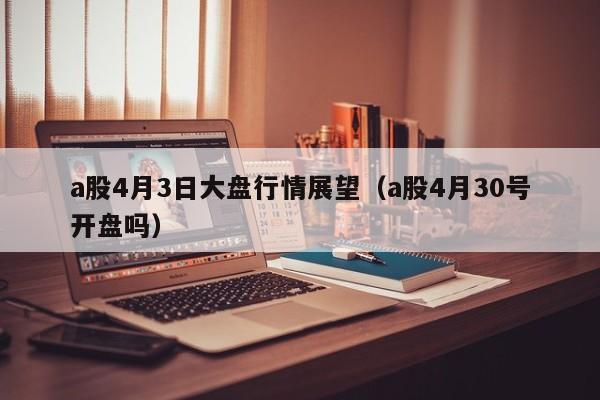 a股4月3日大盘行情展望（a股4月30号开盘吗）